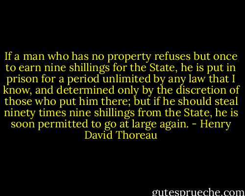 If a man who has no property refuses but once to earn nine shillings for the State, he is put in prison for a period unlimited by any law that I know, and determined only by the discretion of those who put him there; but if he should steal ninety times nine shillings from the State, he is soon permitted to go at large again. - Henry David Thoreau