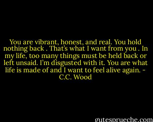 You are vibrant, honest, and real. You hold nothing back . That’s what I want from you . In my life, too many things must be held back or left unsaid. I’m disgusted with it. You are what life is made of and I want to feel alive again. - C.C. Wood