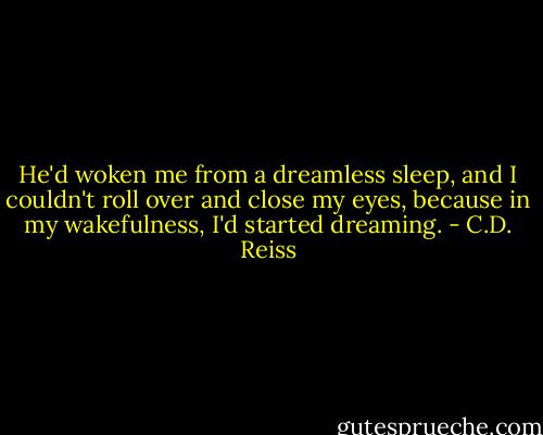 He'd woken me from a dreamless sleep, and I couldn't roll over and close my eyes, because in my wakefulness, I'd started dreaming. - C.D. Reiss