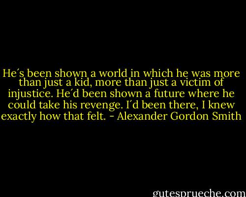He´s been shown a world in which he was more than just a kid, more than just a victim of injustice. He´d been shown a future where he could take his revenge. I´d been there, I knew exactly how that felt. - Alexander Gordon Smith