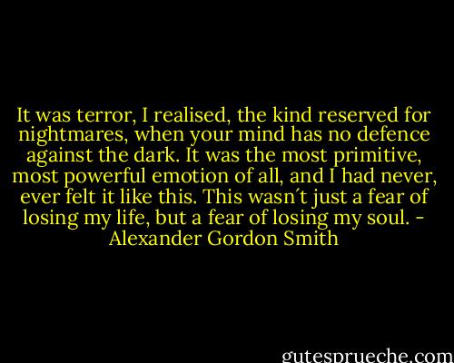 It was terror, I realised, the kind reserved for nightmares, when your mind has no defence against the dark. It was the most primitive, most powerful emotion of all, and I had never, ever felt it like this. This wasn´t just a fear of losing my life, but a fear of losing my soul. - Alexander Gordon Smith