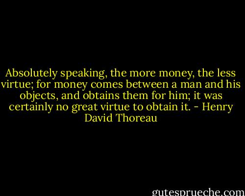 Absolutely speaking, the more money, the less virtue; for money comes between a man and his objects, and obtains them for him; it was certainly no great virtue to obtain it. - Henry David Thoreau