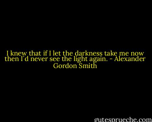 I knew that if I let the darkness take me now then I´d never see the light again. - Alexander Gordon Smith