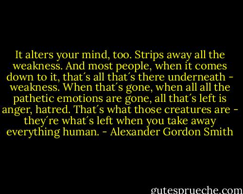 It alters your mind, too. Strips away all the weakness. And most people, when it comes down to it, that´s all that´s there underneath - weakness. When that´s gone, when all all the pathetic emotions are gone, all that´s left is anger, hatred. That´s what those creatures are - they´re what´s left when you take away everything human. - Alexander Gordon Smith