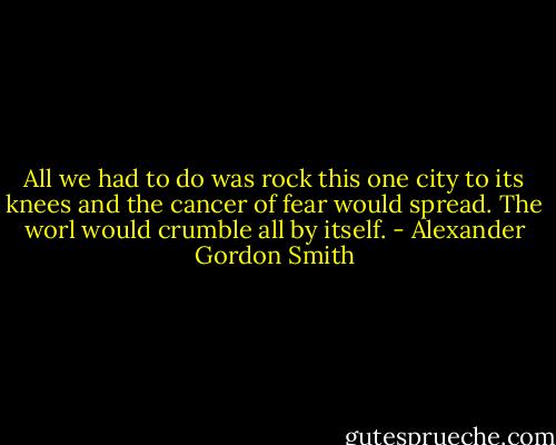 All we had to do was rock this one city to its knees and the cancer of fear would spread. The worl would crumble all by itself. - Alexander Gordon Smith