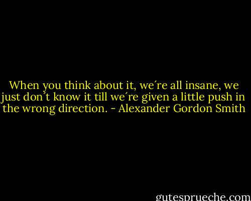 When you think about it, we´re all insane, we just don´t know it till we´re given a little push in the wrong direction. - Alexander Gordon Smith
