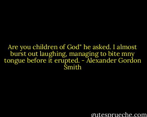 Are you children of God" he asked. I almost burst out laughing, managing to bite mny tongue before it erupted. - Alexander Gordon Smith
