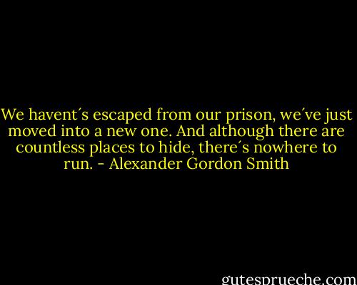 We havent´s escaped from our prison, we´ve just moved into a new one. And although there are countless places to hide, there´s nowhere to run. - Alexander Gordon Smith