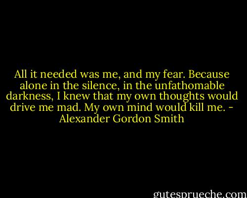 All it needed was me, and my fear. Because alone in the silence, in the unfathomable darkness, I knew that my own thoughts would drive me mad. My own mind would kill me. - Alexander Gordon Smith