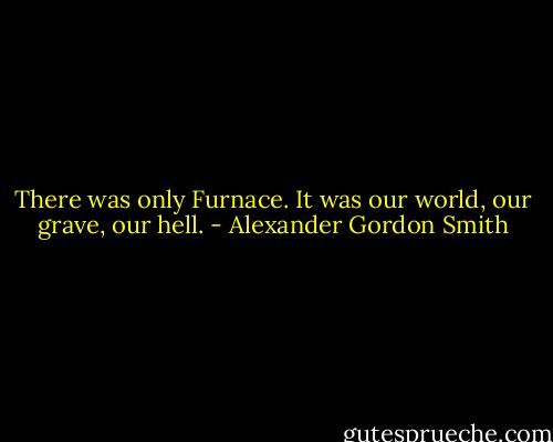 There was only Furnace. It was our world, our grave, our hell. - Alexander Gordon Smith