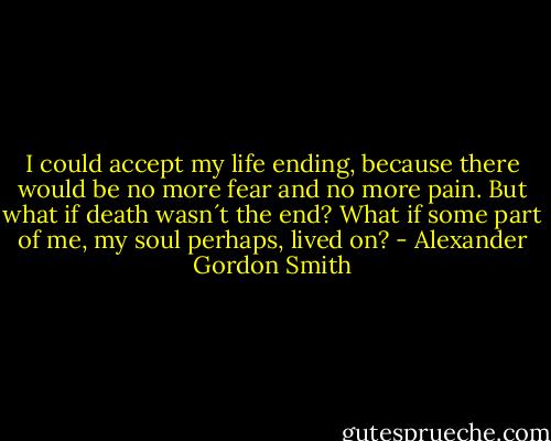 I could accept my life ending, because there would be no more fear and no more pain. But what if death wasn´t the end? What if some part of me, my soul perhaps, lived on? - Alexander Gordon Smith