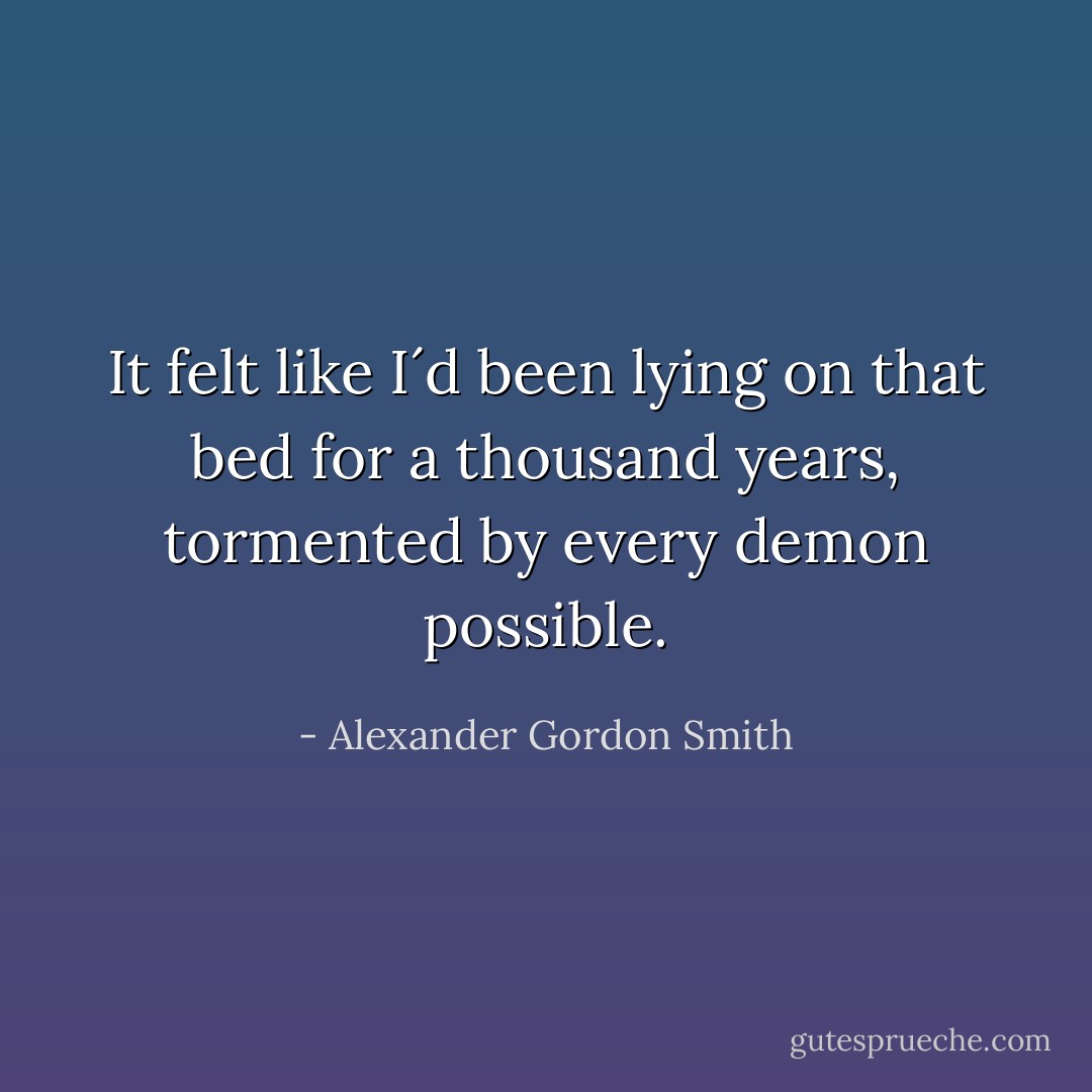 It felt like I´d been lying on that bed for a thousand years, tormented by every demon possible. - Alexander Gordon Smith