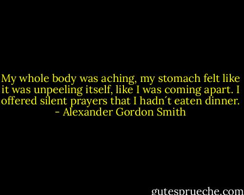 My whole body was aching, my stomach felt like it was unpeeling itself, like I was coming apart. I offered silent prayers that I hadn´t eaten dinner. - Alexander Gordon Smith