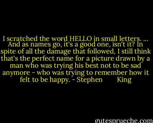 I scratched the word HELLO in small letters. ... And as names go, it's a good one, isn't it? In spite of all the damage that followed, I still think that's the perfect name for a picture drawn by a man who was trying his best not to be sad anymore - who was trying to remember how it felt to be happy. - Stephen        King
