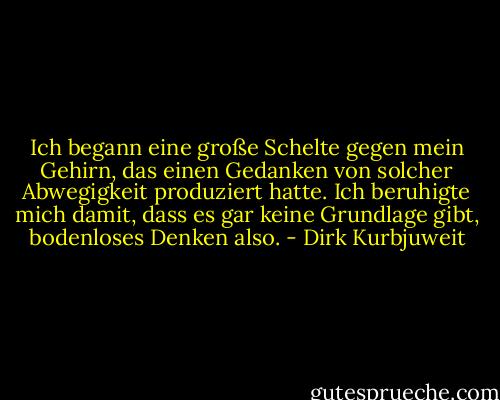 Ich begann eine große Schelte gegen mein Gehirn, das einen Gedanken von solcher Abwegigkeit produziert hatte. Ich beruhigte mich damit, dass es gar keine Grundlage gibt, bodenloses Denken also. - Dirk Kurbjuweit
