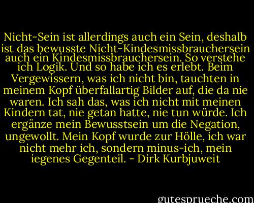 Nicht-Sein ist allerdings auch ein Sein, deshalb ist das bewusste Nicht-Kindesmissbrauchersein auch ein Kindesmissbrauchersein. So verstehe ich Logik. Und so habe ich es erlebt. Beim Vergewissern, was ich nicht bin, tauchten in meinem Kopf überfallartig Bilder auf, die da nie waren. Ich sah das, was ich nicht mit meinen Kindern tat, nie getan hatte, nie tun würde. Ich ergänze mein Bewusstsein um die Negation, ungewollt. Mein Kopf wurde zur Hölle, ich war nicht mehr ich, sondern minus-ich, mein iegenes Gegenteil. - Dirk Kurbjuweit