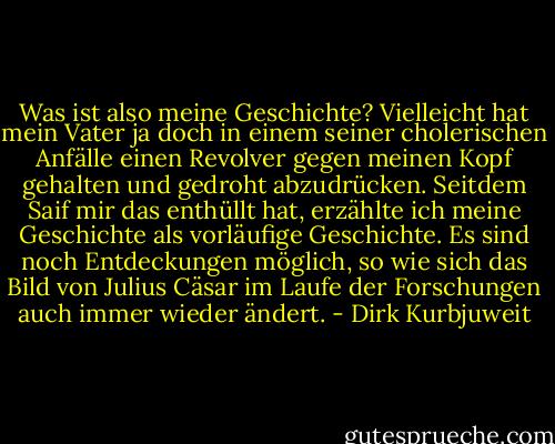Was ist also meine Geschichte? Vielleicht hat mein Vater ja doch in einem seiner cholerischen Anfälle einen Revolver gegen meinen Kopf gehalten und gedroht abzudrücken. Seitdem Saif mir das enthüllt hat, erzählte ich meine Geschichte als vorläufige Geschichte. Es sind noch Entdeckungen möglich, so wie sich das Bild von Julius Cäsar im Laufe der Forschungen auch immer wieder ändert. - Dirk Kurbjuweit