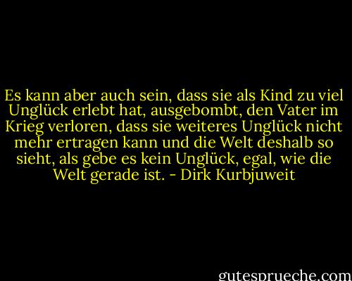 Es kann aber auch sein, dass sie als Kind zu viel Unglück erlebt hat, ausgebombt, den Vater im Krieg verloren, dass sie weiteres Unglück nicht mehr ertragen kann und die Welt deshalb so sieht, als gebe es kein Unglück, egal, wie die Welt gerade ist. - Dirk Kurbjuweit