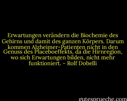 Erwartungen verändern die Biochemie des Gehirns und damit des ganzen Körpers. Darum kommen Alzheimer-Patienten nicht in den Genuss des Placeboeffekts, da die Hirnregion, wo sich Erwartungen bilden, nicht mehr funktioniert. - Rolf Dobelli