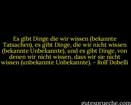 Es gibt Dinge die wir wissen (bekannte Tatsachen), es gibt Dinge, die wir nicht wissen (bekannte Unbekannte), und es gibt Dinge, von denen wir nicht wissen, dass wir sie nicht wissen (unbekannte Unbekannte). - Rolf Dobelli