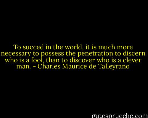 To succed in the world, it is much more necessary to possess the penetration to discern who is a fool, than to discover who is a clever man. - Charles Maurice de Talleyrano