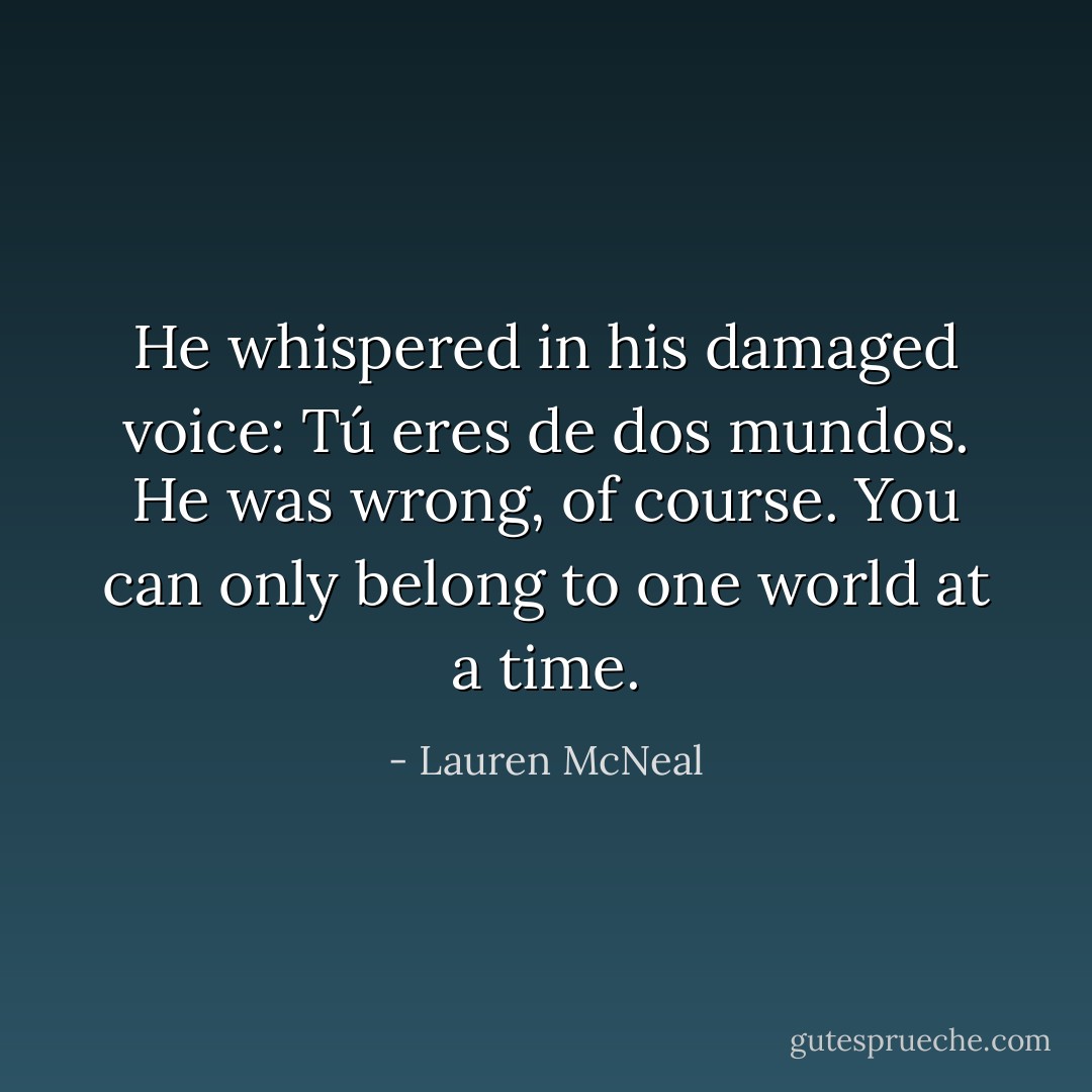 He whispered in his damaged voice: Tú eres de dos mundos. He was wrong, of course. You can only belong to one world at a time. - Lauren McNeal