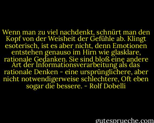Wenn man zu viel nachdenkt, schnürt man den Kopf von der Weisheit der Gefühle ab. Klingt esoterisch, ist es aber nicht, denn Emotionen entstehen genauso im Hirn wie glasklare, rationale Gedanken. Sie sind bloß eine andere Art der Informationsverarbeitung als das rationale Denken - eine ursprünglichere, aber nicht notwendigerweise schlechtere, Oft eben sogar die bessere. - Rolf Dobelli