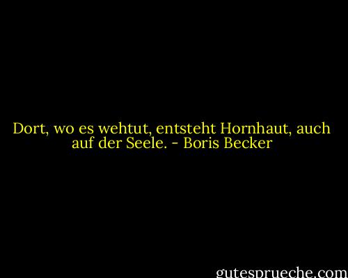 Dort, wo es wehtut, entsteht Hornhaut, auch auf der Seele. - Boris Becker