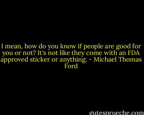 I mean, how do you know if people are good for you or not? It's not like they come with an FDA approved sticker or anything. - Michael Thomas Ford