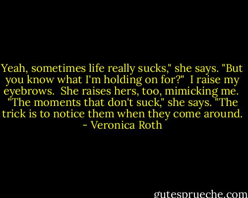 Yeah, sometimes life really sucks," she says. "But you know what I'm holding on for?"<br /><br />I raise my eyebrows.<br /><br />She raises hers, too, mimicking me.<br /><br />"The moments that don't suck," she says. "The trick is to notice them when they come around. - Veronica Roth