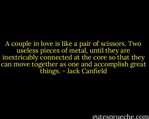 A couple in love is like a pair of scissors. Two useless pieces of metal, until they are inextricably connected at the core so that they can move together as one and accomplish great things. - Jack Canfield