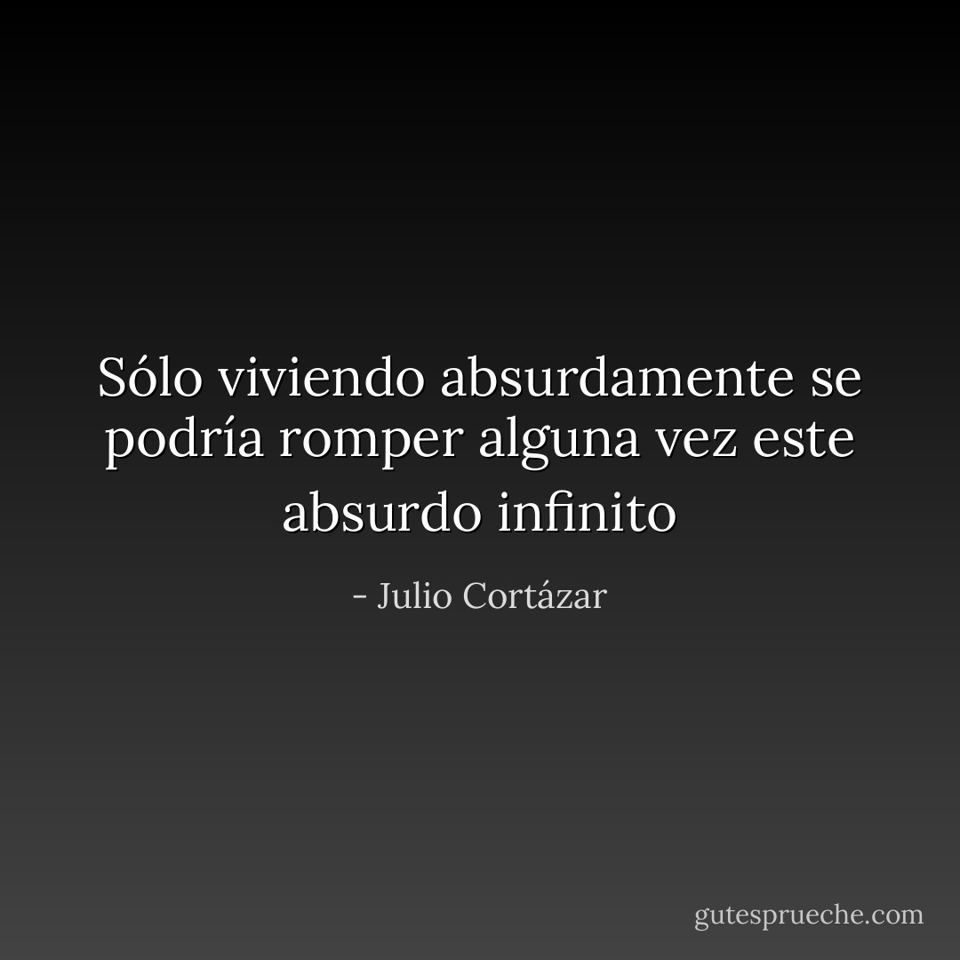 Sólo viviendo absurdamente se podría romper alguna vez este absurdo infinito - Julio Cortázar