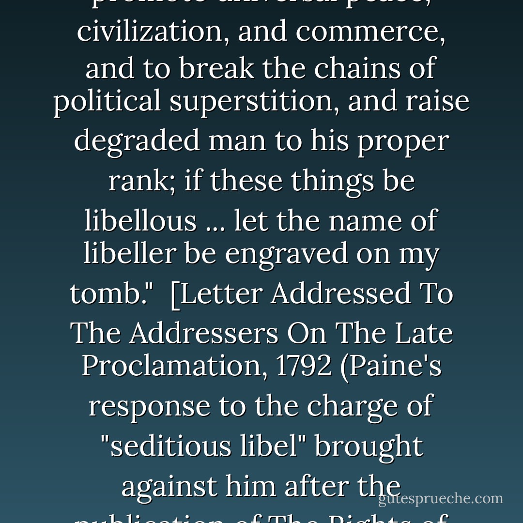 If, to expose the fraud and imposition of monarchy ... to promote universal peace, civilization, and commerce, and to break the chains of political superstition, and raise degraded man to his proper rank; if these things be libellous ... let the name of libeller be engraved on my tomb."<br /><br />[<i>Letter Addressed To The Addressers On The Late Proclamation</i>, 1792 (Paine's response to the charge of "seditious libel" brought against him after the publication of <i>The Rights of Man</i>)] - Thomas Paine