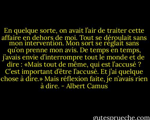 En quelque sorte, on avait l’air de traiter cette affaire en dehors de moi. Tout se déroulait sans mon intervention. Mon sort se réglait sans qu’on prenne mon avis. De temps en temps, j’avais envie d’interrompre tout le monde et de dire : «Mais tout de même, qui est l’accusé ? C’est important d’être l’accusé. Et j’ai quelque chose à dire.» Mais réflexion faite, je n’avais rien à dire. - Albert Camus