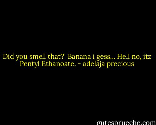 Did you smell that? <br />Banana i gess...<br />Hell no, itz Pentyl Ethanoate. - adelaja precious