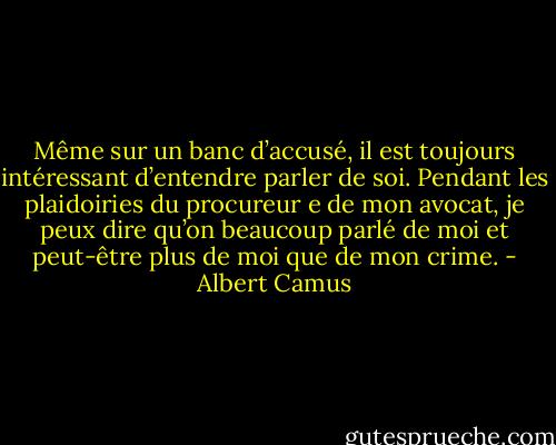 Même sur un banc d’accusé, il est toujours intéressant d’entendre parler de soi. Pendant les plaidoiries du procureur e de mon avocat, je peux dire qu’on beaucoup parlé de moi et peut-être plus de moi que de mon crime. - Albert Camus