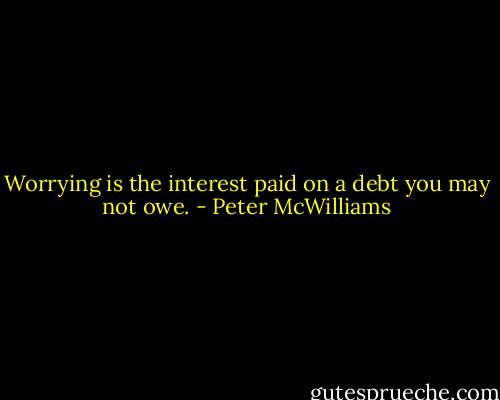 Worrying is the interest paid on a debt you may not owe. - Peter McWilliams