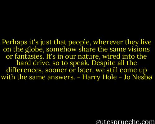 Perhaps it's just that people, wherever they live on the globe, somehow share the same visions or fantasies. It's in our nature, wired into the hard drive, so to speak. Despite all the differences, sooner or later, we still come up with the same answers. - Harry Hole - Jo Nesbø