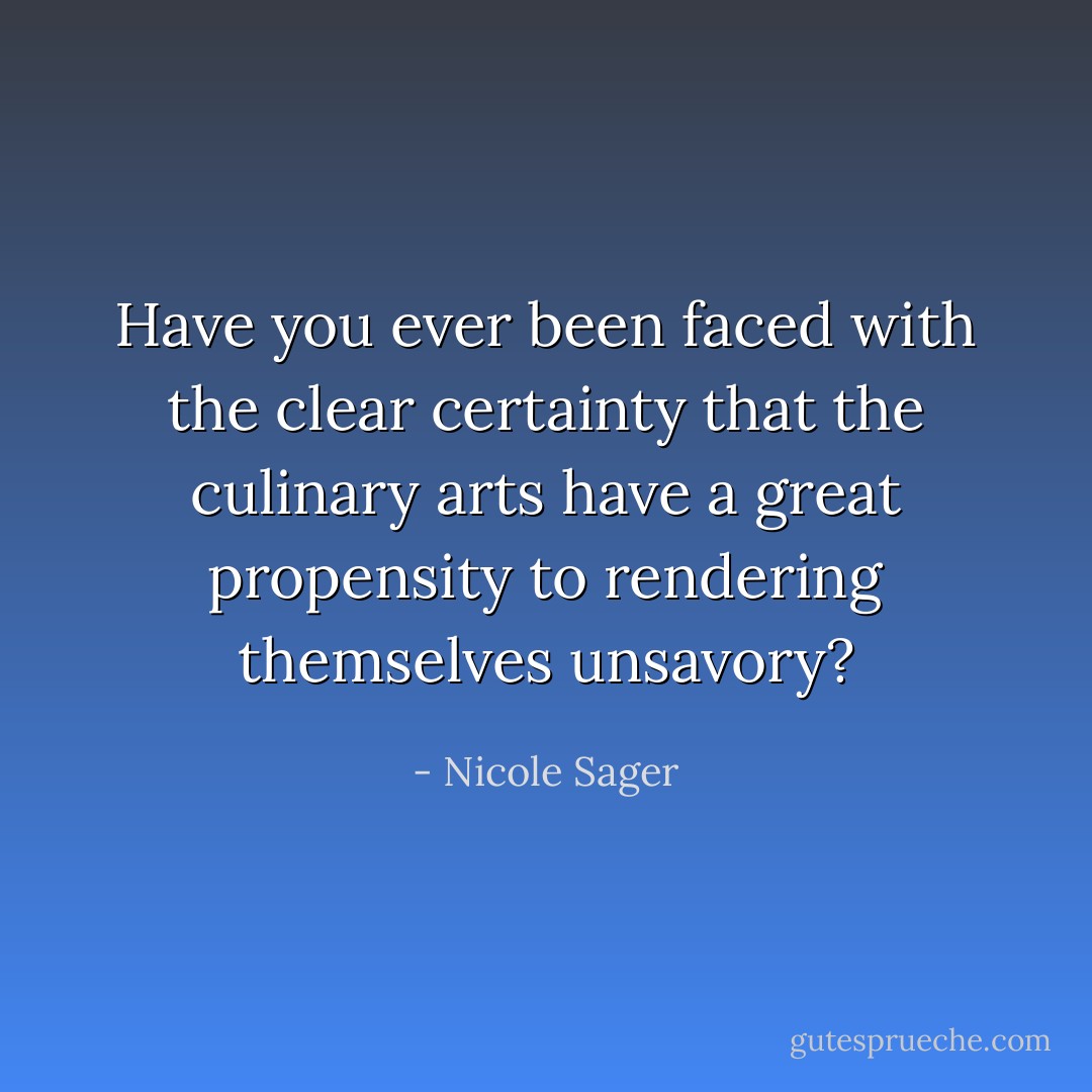 Have you ever been faced with the clear certainty that the culinary arts have a great propensity to rendering themselves unsavory? - Nicole Sager
