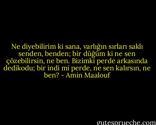 Ne diyebilirim ki sana, varlığın sırları saklı senden, benden; bir düğüm ki ne sen çözebilirsin, ne ben. Bizimki perde arkasında dedikodu; bir indi mi perde, ne sen kalırsın, ne ben? - Amin Maalouf
