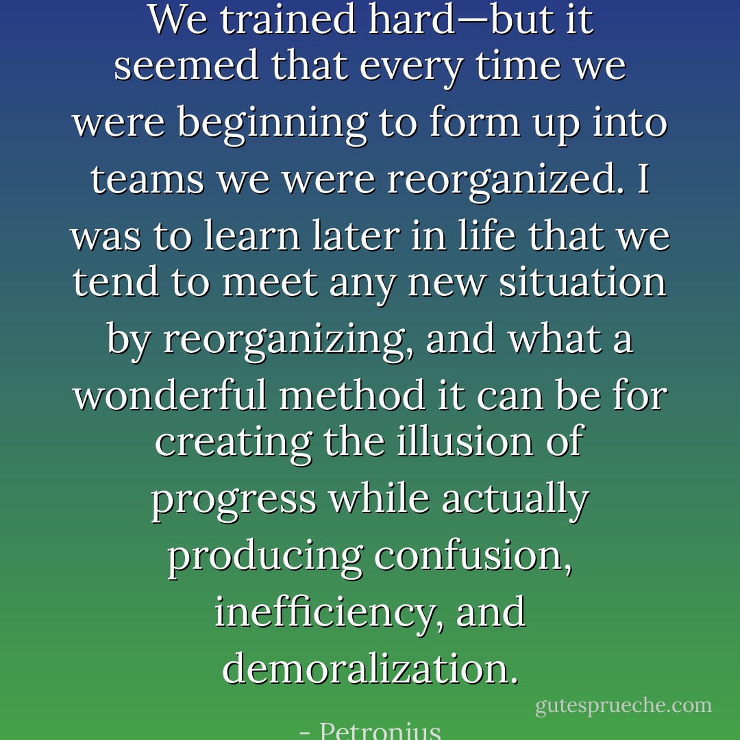 We trained hard—but it seemed that every time we were beginning to form up into teams we were reorganized. I was to learn later in life that we tend to meet any new situation by reorganizing, and what a wonderful method it can be for creating the illusion of progress while actually producing confusion, inefficiency, and demoralization. - Petronius