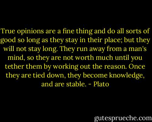 True opinions are a fine thing and do all sorts of good so long as they stay in their place; but they will not stay long. They run away from a man's mind, so they are not worth much until you tether them by working out the reason. Once they are tied down, they become knowledge, and are stable. - Plato