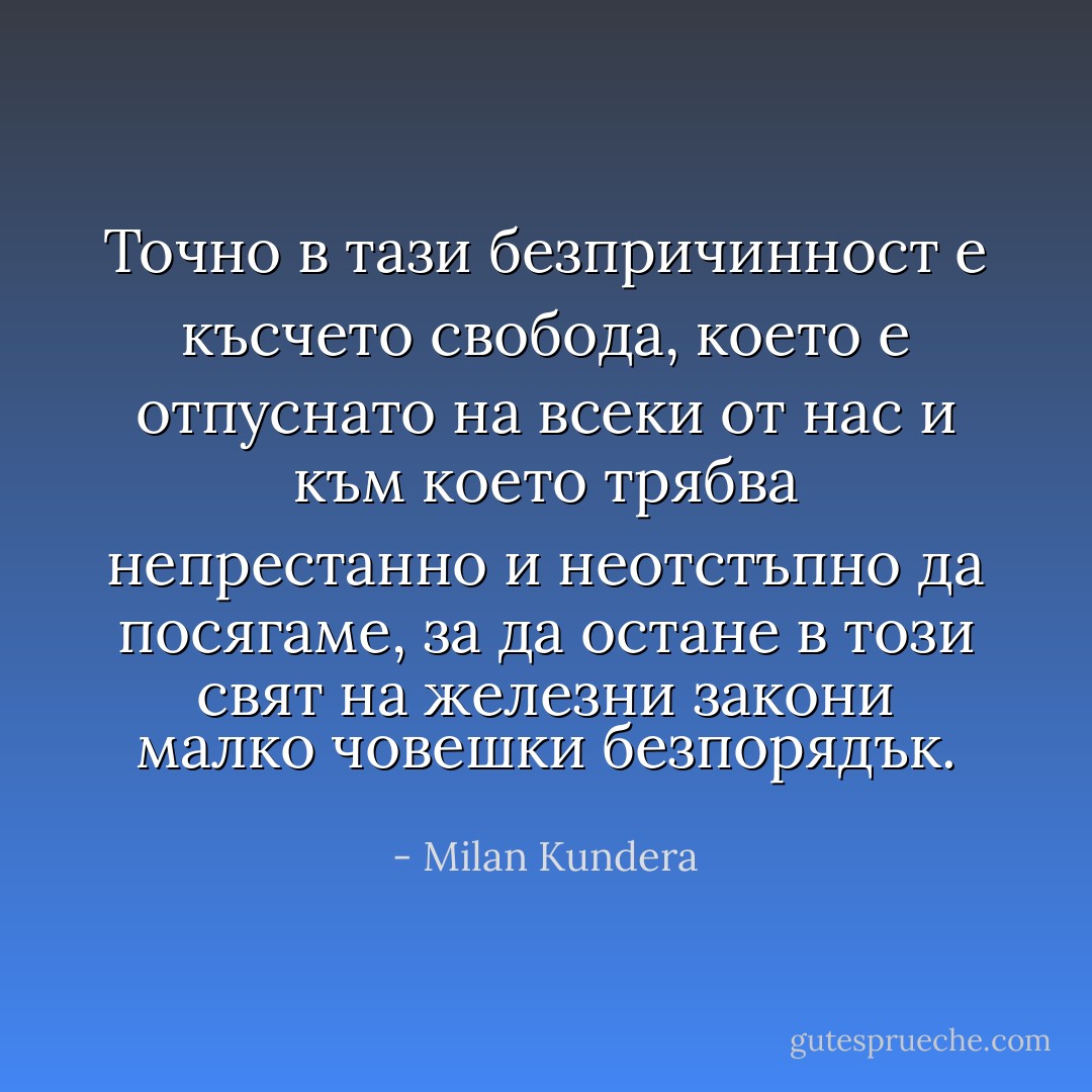 Точно в тази безпричинност е късчето свобода, което е отпуснато на всеки от нас и към което трябва непрестанно и неотстъпно да посягаме, за да остане в този свят на железни закони малко човешки безпорядък. - Milan Kundera
