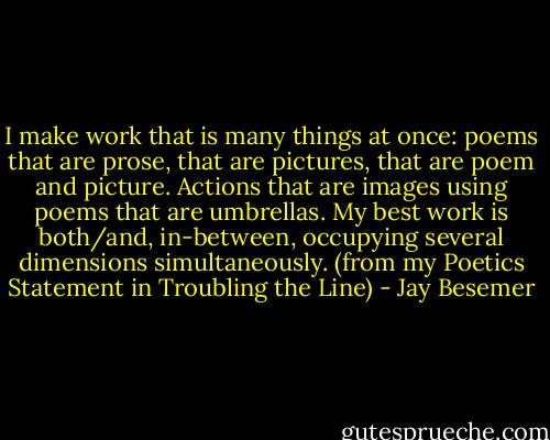 I make work that is many things at once: poems that are prose, that are pictures, that are poem and picture. Actions that are images using poems that are umbrellas. My best work is both/and, in-between, occupying several dimensions simultaneously.<br />(from my Poetics Statement in Troubling the Line) - Jay Besemer