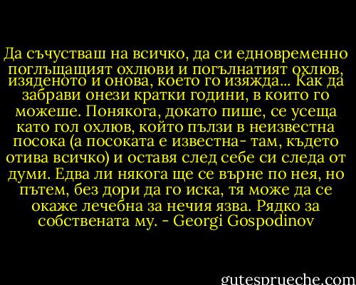 Да съчустваш на всичко, да си едновременно поглъщащият охлюви и погълнатият охлюв, изяденото и онова, което го изяжда... Как да забрави онези кратки години, в които го можеше.<br />Понякога, докато пише, се усеща като гол охлюв, който пълзи в неизвестна посока (а посоката е известна- там, където отива всичко) и оставя след себе си следа от думи. Едва ли някога ще се върне по нея, но пътем, без дори да го иска, тя може да се окаже лечебна за нечия язва. Рядко за собствената му. - Georgi Gospodinov