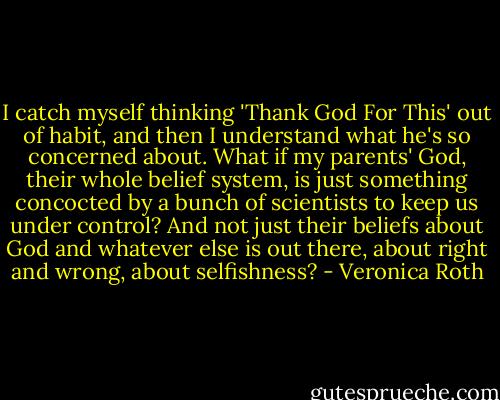 I catch myself thinking 'Thank God For This' out of habit, and then I understand what he's so concerned about. What if my parents' God, their whole belief system, is just something concocted by a bunch of scientists to keep us under control? And not just their beliefs about God and whatever else is out there, about right and wrong, about selfishness? - Veronica Roth