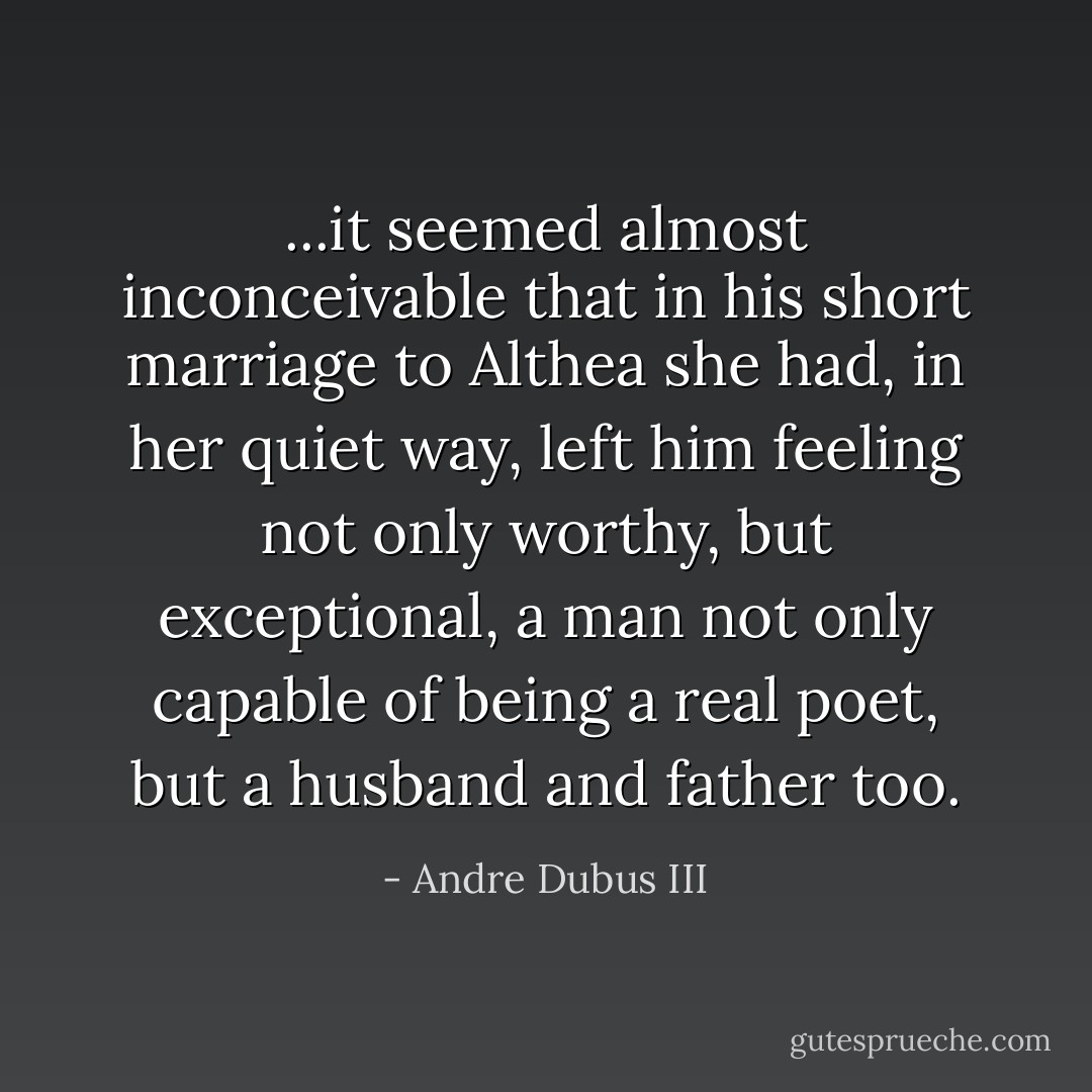 ...it seemed almost inconceivable that in his short marriage to Althea she had, in her quiet way, left him feeling not only worthy, but exceptional, a man not only capable of being a real poet, but a husband and father too. - Andre Dubus III
