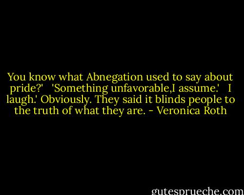 You know what Abnegation used to say about pride?'<br /><br /> 'Something unfavorable,I assume.'<br /><br /> I laugh.' Obviously. They said it blinds people to the truth of what they are. - Veronica Roth