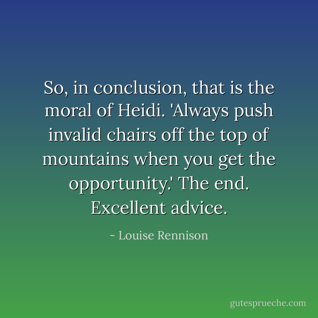 So, in conclusion, that is the moral of Heidi. 'Always push invalid chairs off the top of mountains when you get the opportunity.' The end. Excellent advice. - Louise Rennison