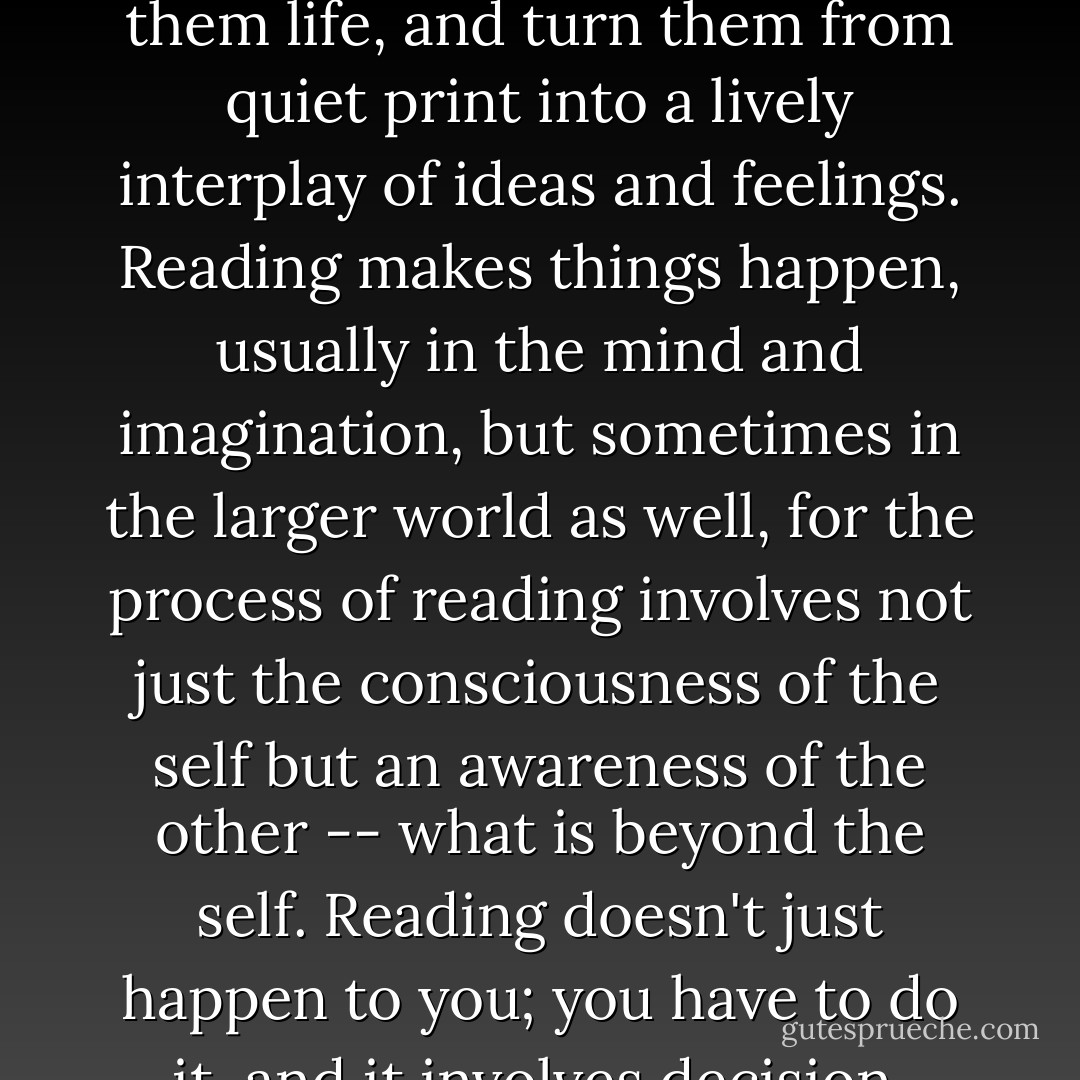 Reading is action. Even though it is often done quietly and alone, reading is a profoundly social activity, and a vigorous and demanding one. There is nothing passive about reading; it requires attention, energy, an act of will. Texts have potential for meaning, implication, response, and result; but the reader must activate them, give them life, and turn them from quiet print into a lively interplay of ideas and feelings. Reading makes things happen, usually in the mind and imagination, but sometimes in the larger world as well, for the process of reading involves not just the consciousness of the self but an awareness of the other -- what is beyond the self. Reading doesn't just happen to you; you have to do it, and it involves decision, reaching out, discovery, awareness. Reading is an act of power, and learning how to get the most out of its possibilities can be an invigorating activity. For all its association with quietness, solitude, and the sedentary life, reading involves -- at its deepest level -- action and interaction. - J. Paul Hunter